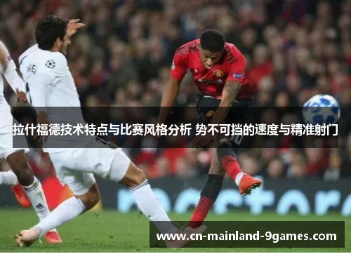 拉什福德技术特点与比赛风格分析 势不可挡的速度与精准射门