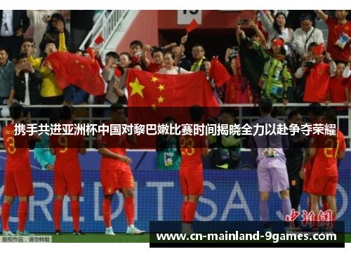 携手共进亚洲杯中国对黎巴嫩比赛时间揭晓全力以赴争夺荣耀 携手共进亚洲杯中国对黎巴嫩比赛时间揭晓全力以赴争夺荣耀