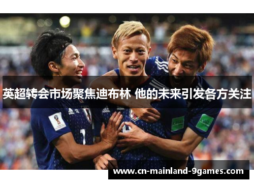 英超转会市场聚焦迪布林 他的未来引发各方关注