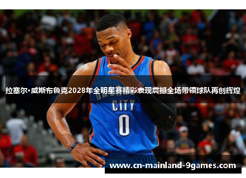 拉塞尔·威斯布鲁克2028年全明星赛精彩表现震撼全场带领球队再创辉煌