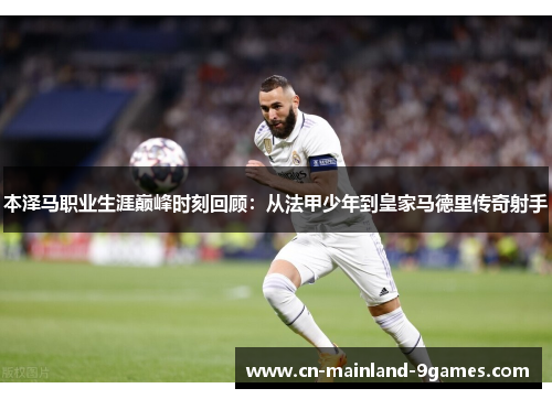 本泽马职业生涯巅峰时刻回顾：从法甲少年到皇家马德里传奇射手