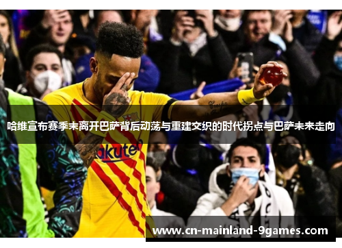 哈维宣布赛季末离开巴萨背后动荡与重建交织的时代拐点与巴萨未来走向