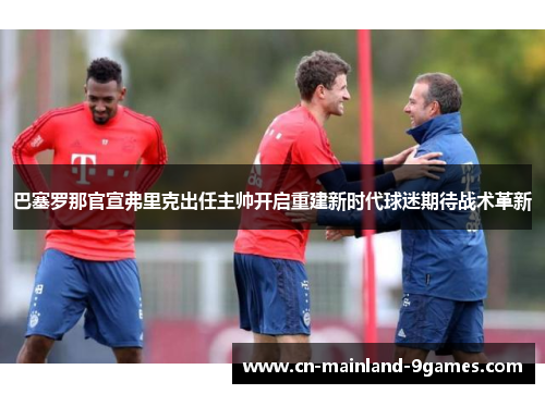 巴塞罗那官宣弗里克出任主帅开启重建新时代球迷期待战术革新