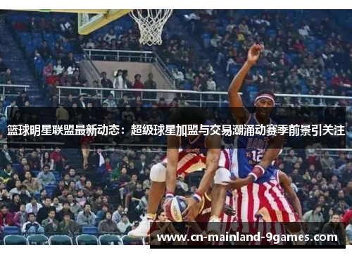 篮球明星联盟最新动态:超级球星加盟与交易潮涌动赛季前景引关注 篮球明星联盟最新动态:超级球星加盟与交易潮涌动赛季前景引关注