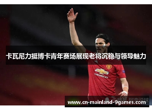 卡瓦尼力挺博卡青年赛场展现老将沉稳与领导魅力 卡瓦尼力挺博卡青年赛场展现老将沉稳与领导魅力